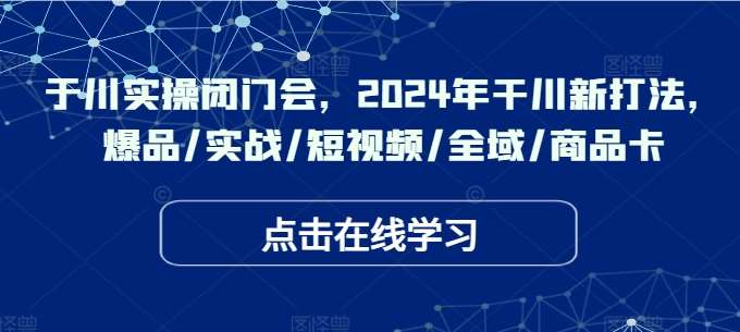 于川实操闭门会，2024年干川新打法，爆品/实战/短视频/全域/商品卡-旺仔资源库