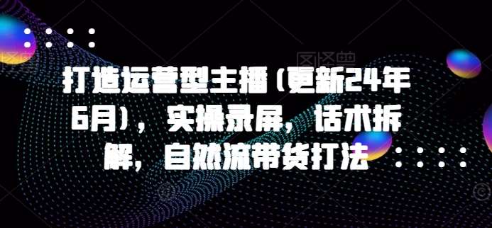 打造运营型主播(更新24年9月)，实操录屏，话术拆解，自然流带货打法-旺仔资源库