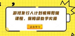游戏发行人计划视频剪辑课程,保姆级教学实操-旺仔资源库