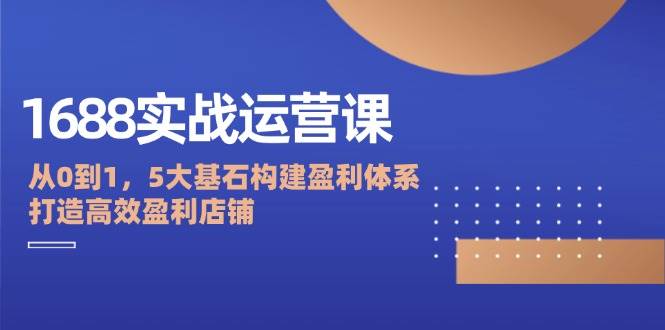 （12482期）1688实战运营课：从0到1，5大基石构建盈利体系，打造高效盈利店铺-旺仔资源库