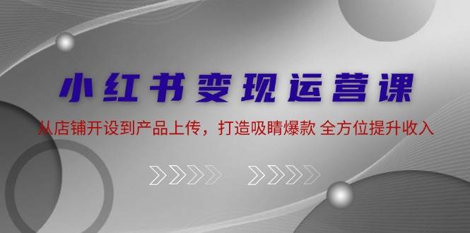 小红书变现运营课：从店铺开设到产品上传，打造吸睛爆款 全方位提升收入-旺仔资源库