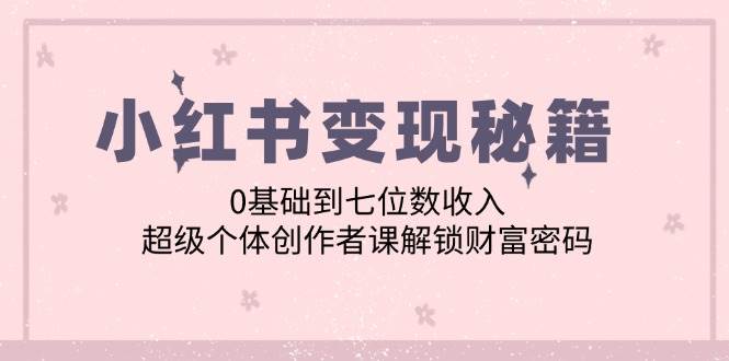 （12555期）小红书变现秘籍：0基础到七位数收入，超级个体创作者课解锁财富密码-旺仔资源库