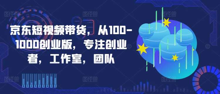 京东短视频带货，从100-1000创业版，专注创业者，工作室，团队-旺仔资源库