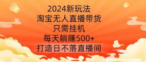 2024新玩法,淘宝无人直播带货,只需挂机,每天躺赚500+ 打造日不落直播间【揭秘】-旺仔资源库