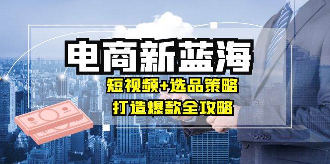 （12677期）商家必看电商新蓝海：短视频+选品策略，打造爆款全攻略，月入10w+-旺仔资源库