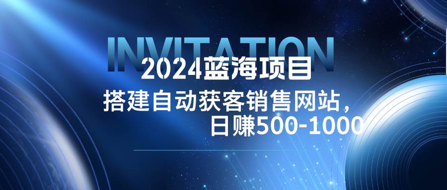 （12743期）2024蓝海项目，搭建销售网站，自动获客，日赚500-1000-旺仔资源库