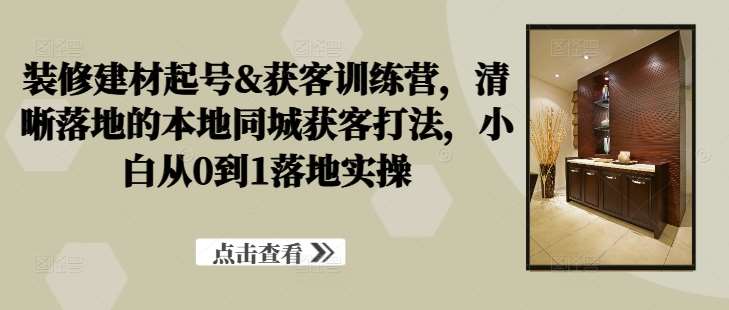 装修建材起号&获客训练营，​清晰落地的本地同城获客打法，小白从0到1落地实操-旺仔资源库