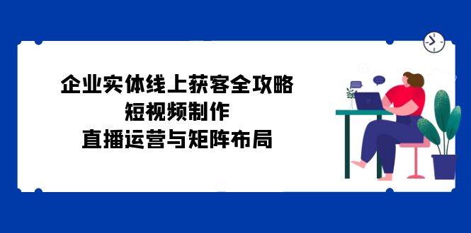 企业实体线上获客全攻略：短视频制作、直播运营与矩阵布局-旺仔资源库