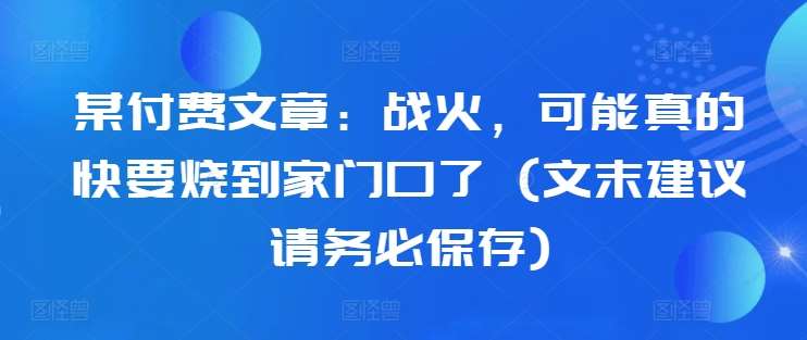 某付费文章：战火，可能真的快要烧到家门口了 (文末建议请务必保存)-旺仔资源库
