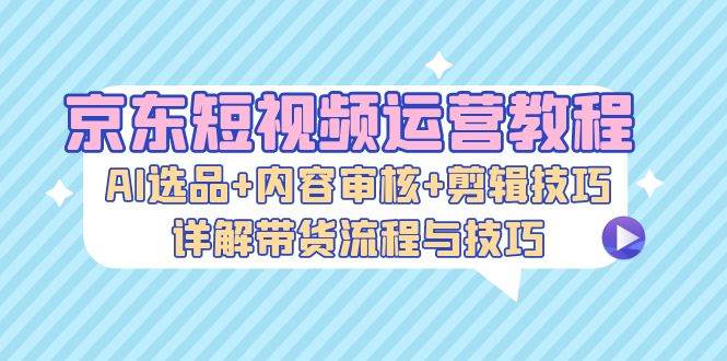 （13044期）京东短视频运营教程：AI选品+内容审核+剪辑技巧，详解带货流程与技巧-旺仔资源库