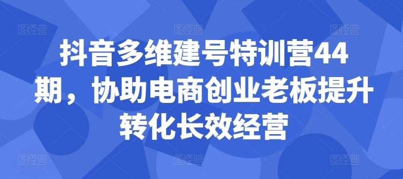 抖音多维建号特训营44期，协助电商创业老板提升转化长效经营-旺仔资源库