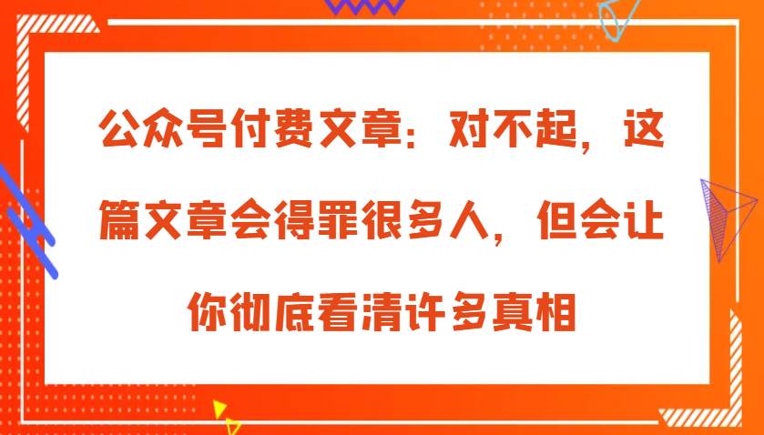 公众号付费文章：对不起，这篇文章会得罪很多人，但会让你彻底看清许多真相-旺仔资源库