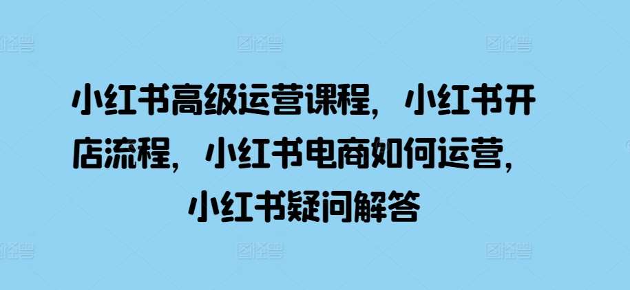 小红书高级运营课程，小红书开店流程，小红书电商如何运营，小红书疑问解答-旺仔资源库