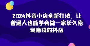 2024抖音小店全新打法,让普通人也能学会做一家长久稳定赚钱的抖店(更新)-旺仔资源库