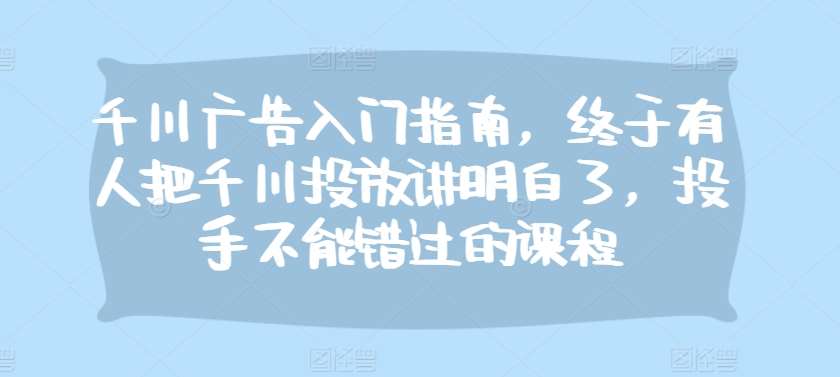 千川广告入门指南，终于有人把千川投放讲明白了，投手不能错过的课程-旺仔资源库