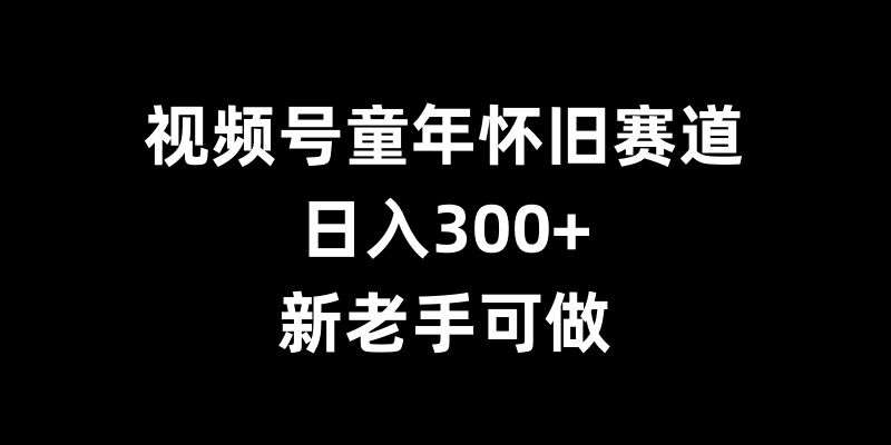 视频号童年怀旧赛道，日入300+，新老手可做【揭秘】-旺仔资源库