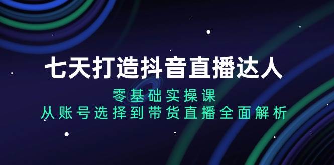 （13430期）七天打造抖音直播达人：零基础实操课，从账号选择到带货直播全面解析-旺仔资源库