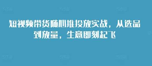 短视频带货随心推投放实战，从选品到放量，生意即刻起飞-旺仔资源库