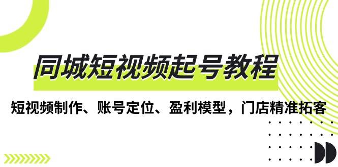 （13560期）同城短视频起号教程，短视频制作、账号定位、盈利模型，门店精准拓客-旺仔资源库