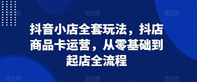 抖音小店全套玩法，抖店商品卡运营，从零基础到起店全流程-旺仔资源库