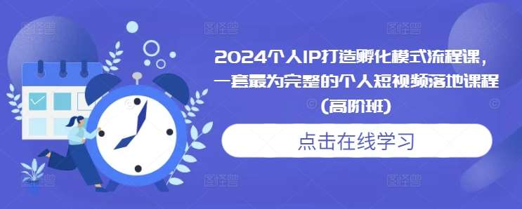 2024个人IP打造孵化模式流程课，一套最为完整的个人短视频落地课程(高阶班)-旺仔资源库