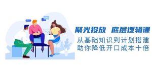 聚光投放底层逻辑课，从基础知识到计划搭建，助你降低开口成本十倍-旺仔资源库