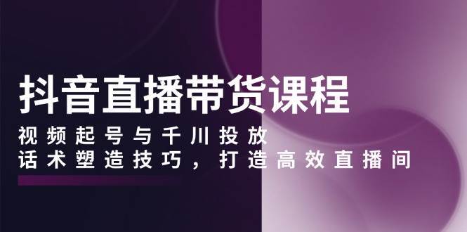 抖音直播带货课程，视频起号与千川投放，话术塑造技巧，打造高效直播间-旺仔资源库