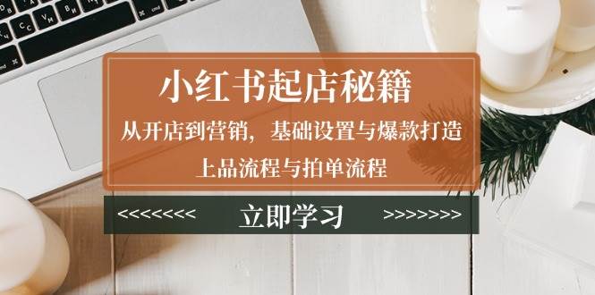 （13912期）小红书起店秘籍：从开店到营销，基础设置与爆款打造、上品流程与拍单流程-旺仔资源库