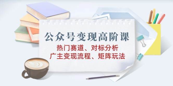 公众号变现高阶课：热门赛道、对标分析、广告主变现流程、矩阵玩法-旺仔资源库