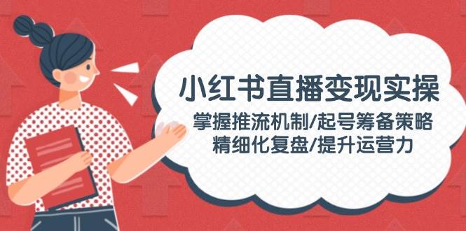 （14189期）小红书直播变现实操：掌握推流机制/起号筹备策略/精细化复盘/提升运营力-旺仔资源库