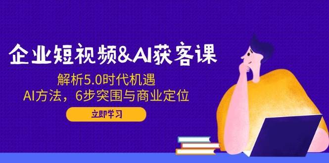 企业短视频&AI获客课：解析5.0时代机遇，AI方法，6步突围与商业定位-旺仔资源库