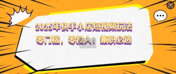 2025年快手小店短视频玩法，零门槛，零投入，兼职必选【揭秘】-旺仔资源库