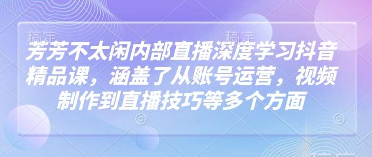 芳芳不太闲内部直播深度学习抖音精品课，涵盖了从账号运营，视频制作到直播技巧等多个方面-旺仔资源库