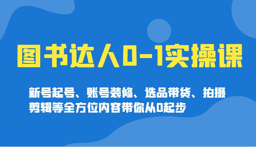 图书达人0-1实操课，新号起号、账号装修、选品带货、拍摄剪辑等全方位内容带你从0起步-旺仔资源库