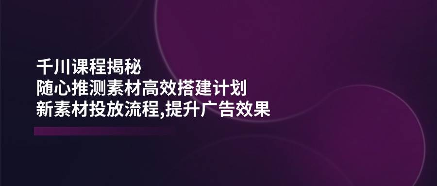 （14317期）千川课程揭秘：随心推测素材高效搭建计划,新素材投放流程,提升广告效果-旺仔资源库