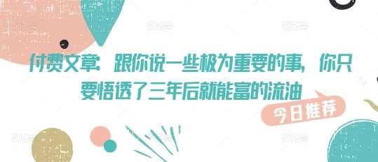 付费文章：跟你说一些极为重要的事，你只要悟透了 三年后 就能富的流油-旺仔资源库