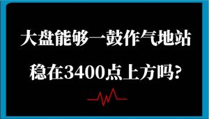 某公众号付费文章：大盘能够一鼓作气地站稳在3400点上方吗?-旺仔资源库