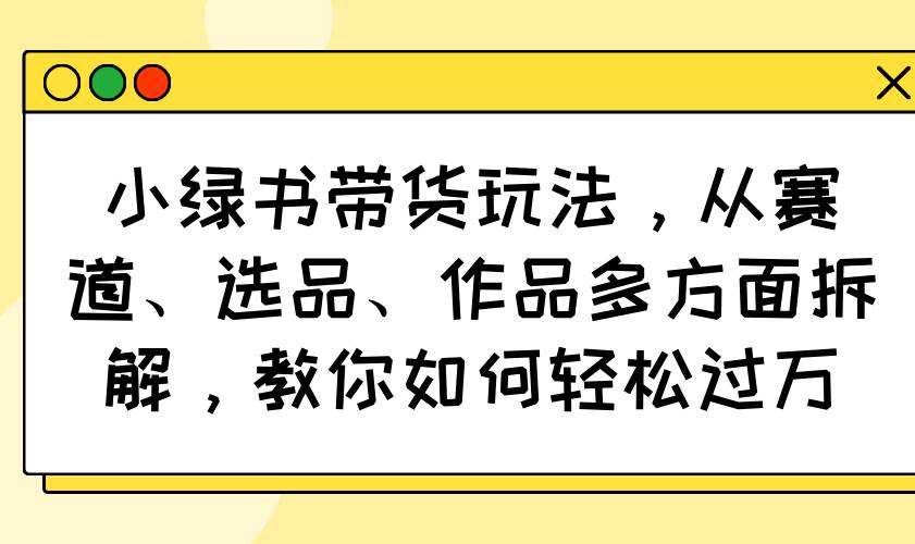 （14537期）小绿书带货玩法，从赛道、选品、作品多方面拆解，教你如何轻松过万-旺仔资源库