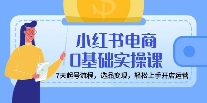 小红书电商0基础实操课，7天起号流程，选品变现，轻松上手开店运营-旺仔资源库
