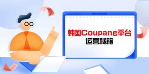 （14214期）Coupang平台运营秘籍，酷胖卖家必修课，助力卖家提升平台竞争力-旺仔资源库
