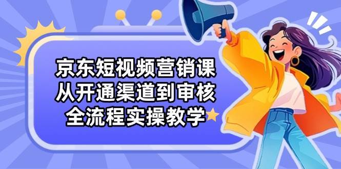 京东短视频营销课：从开通渠道到审核，全流程实操教学-旺仔资源库