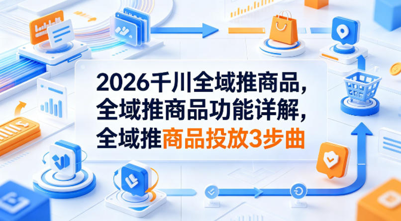 2026千川全域推商品，全域推商品功能详解，全域推商品投放3步曲-旺仔资源库