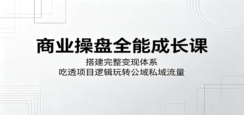 商业操盘全能成长课：搭建完整变现体系，吃透项目逻辑玩转公域私域流量-旺仔资源库