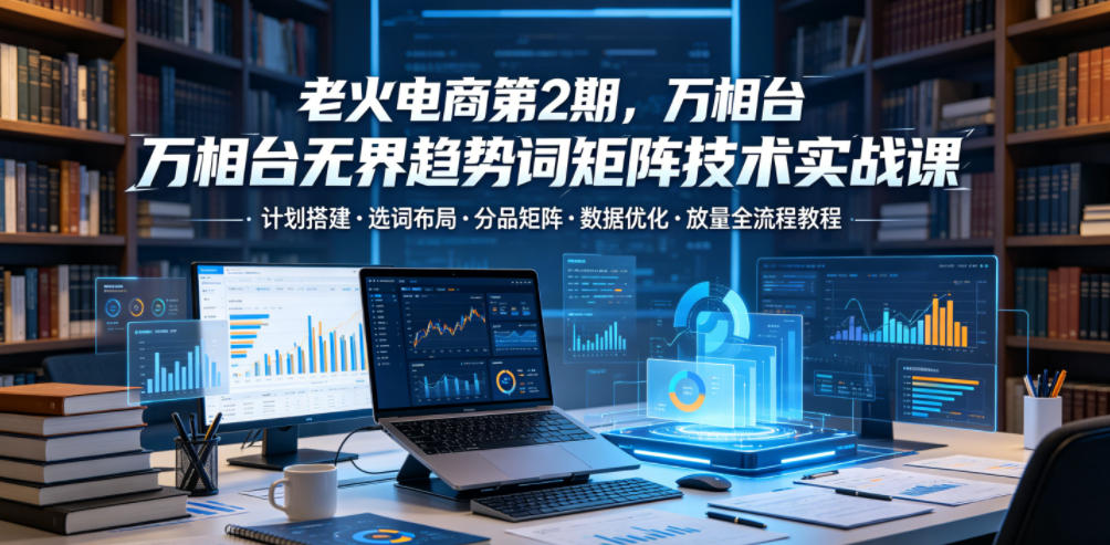老火电商第2期，万相台无界趋势词矩阵技术实战课，计划搭建・选词布局・分品矩阵・数据优化・放量全流程教程-旺仔资源库