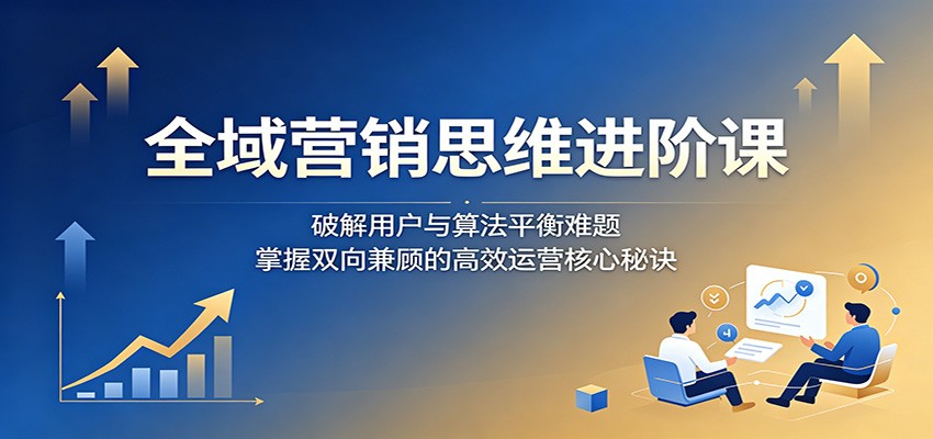 全域营销思维进阶课:破解用户与算法平衡难题,掌握双向兼顾的高效运营核心秘诀-旺仔资源库
