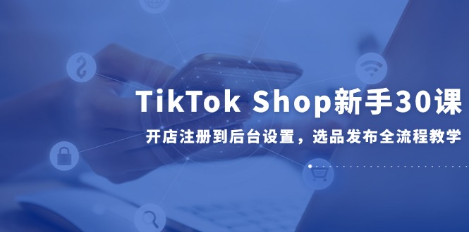TikTok Shop新手30课，开店注册到后台设置，选品发布全流程教学-旺仔资源库