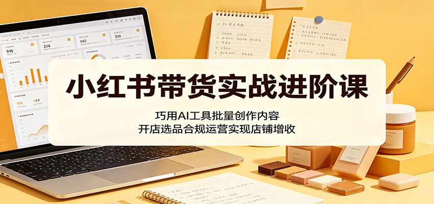 小红书带货实战进阶课:巧用AI工具批量创作内容,开店选品合规运营实现店铺增收-旺仔资源库