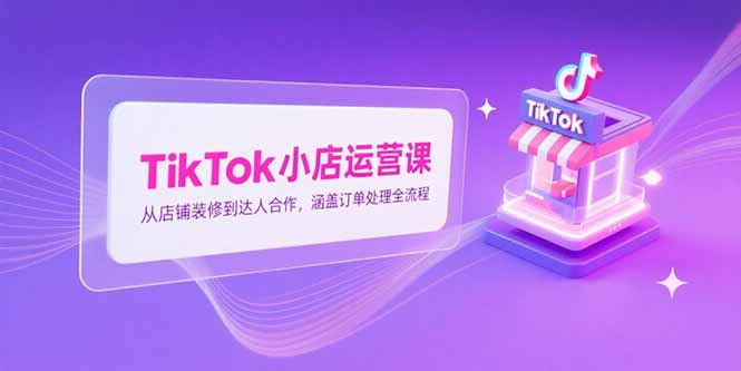 TikTok小店运营课，从店铺装修到达人合作，涵盖订单处理全流程-旺仔资源库