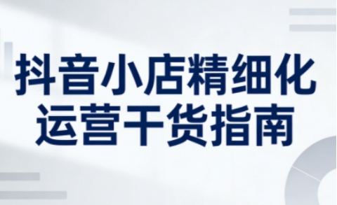 抖音小店精细化运营干货指南新版,助力商家系统提升店铺运营能力(更新26年6月)-旺仔资源库