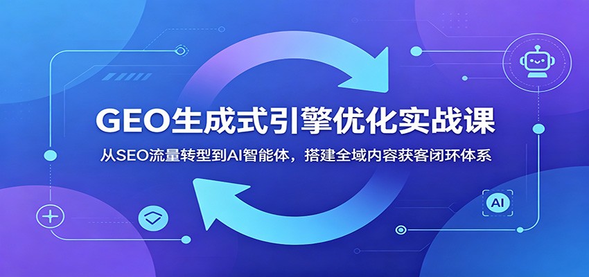 GEO生成式引擎优化实战课：从SEO流量转型到AI智能体，搭建全域内容获客闭环体系-旺仔资源库